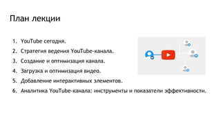 План лекции
1. YouTube сегодня.
2. Стратегия ведения YouTube-канала.
3. Создание и оптимизация канала.
4. Загрузка и оптимизация видео.
5. Добавление интерактивных элементов.
6. Аналитика YouTube-канала: инструменты и показатели эффективности.
 