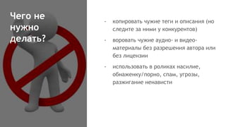 Чего не
нужно
делать?
- копировать чужие теги и описания (но
следите за ними у конкурентов)
- воровать чужие аудио- и видео-
материалы без разрешения автора или
без лицензии
- использовать в роликах насилие,
обнаженку/порно, спам, угрозы,
разжигание ненависти
 