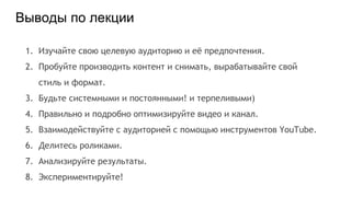 Выводы по лекции
1. Изучайте свою целевую аудиторию и её предпочтения.
2. Пробуйте производить контент и снимать, вырабатывайте свой
стиль и формат.
3. Будьте системными и постоянными! и терпеливыми)
4. Правильно и подробно оптимизируйте видео и канал.
5. Взаимодействуйте с аудиторией с помощью инструментов YouTube.
6. Делитесь роликами.
7. Анализируйте результаты.
8. Экспериментируйте!
 