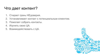 Что дает контент?
1. Стирает грань НЕдоверия.
2. Устанавливает контакт с потенциальным клиентом.
3. Помогает собрать контакты.
4. Изучить свою ЦА.
5. Взаимодействовать с ЦА.
 