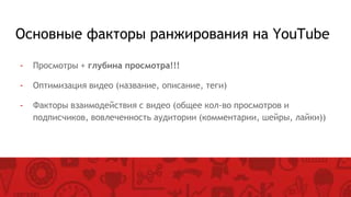 Основные факторы ранжирования на YouTube
- Просмотры + глубина просмотра!!!
- Оптимизация видео (название, описание, теги)
- Факторы взаимодействия с видео (общее кол-во просмотров и
подписчиков, вовлеченность аудитории (комментарии, шейры, лайки))
 