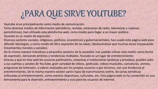 Youtube sirve principalmente como medio de comunicación:
Tanto diversos medios de información (periódicos, revistas, estaciones de radio, televisoras y cadenas
periodísticas), han utilizado esta plataforma web, como medio para llegar a un mayor público.
Youtube es un medio de expresión:
Diversos sectores sociales, religiosos, políticos, económicos y gubernamentales, han usado esta página web para
difundir ideologías, y como medio de libre expresión de las ideas, (destacándose que muchas veces traspasando
lineamientos morales y sociales).
De la misma manera individuos o pequeños sectores de la sociedad, han podido utilizar este medio como forma
de expresión, derivando ámbitos y tendencias múltiples. Youtube es un lugar de entretenimiento:
Gracias a que en esta web los usuarios particulares, empresas e instituciones (públicas y privadas), pueden subir
a sus cuentas y canales de YouTube, gran variedad de videos, (películas, videos musicales, caricaturas, animes,
programas de televisión, o videos realizados por los propios usuarios o por terceros, con una tendencia al
entretenimiento. De la misma manera existen varios tipos de transmisiones online, de varias temáticas
enfocadas al entretenimiento, como eventos deportivos, culturales, etc. Esta página web se ha convertido en una
herramienta para la diversión, entretenimiento y ocio para los usuarios de internet.
 