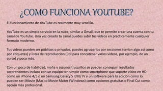 El funcionamiento de YouTube es realmente muy sencillo.
YouTube es un simple servicio en la nube, similar a Gmail, que te permite crear una cuenta con tu
canal de YouTube. Una vez creado tu canal puedes subir tus vídeos en prácticamente cualquier
formato moderno.
Tus vídeos pueden ser públicos o privados, puedes agruparlos por secciones (serían algo así como
por etiquetas) y listas de reproducción (útil para concatenar varios vídeos, por ejemplo, de un
curso) y poco más.
Con un poco de habilidad, maña y algunos truquillos se pueden conseguir resultados
sorprendentes incluso con un equipo tan simple como smartphone que soporte vídeo en HD
como un iPhone 4/5 o un Samsung Galaxy S II/III/ IV y un software para la edición como lo
pueden ser iMovie (Mac) o Movie Maker (Windows) como opciones gratuitas o Final Cut como
opción más profesional.
 