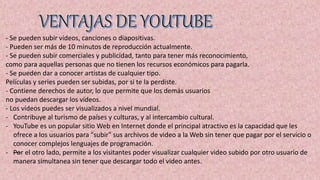 - Se pueden subir vídeos, canciones o diapositivas.
- Pueden ser más de 10 minutos de reproducción actualmente.
- Se pueden subir comerciales y publicidad, tanto para tener más reconocimiento,
como para aquellas personas que no tienen los recursos económicos para pagarla.
- Se pueden dar a conocer artistas de cualquier tipo.
Películas y series pueden ser subidas, por si te la perdiste.
- Contiene derechos de autor, lo que permite que los demás usuarios
no puedan descargar los vídeos.
- Los vídeos puedes ser visualizados a nivel mundial.
- Contribuye al turismo de países y culturas, y al intercambio cultural.
- YouTube es un popular sitio Web en Internet donde el principal atractivo es la capacidad que les
ofrece a los usuarios para "subir" sus archivos de video a la Web sin tener que pagar por el servicio o
conocer complejos lenguajes de programación.
- —Por el otro lado, permite a los visitantes poder visualizar cualquier video subido por otro usuario de
manera simultanea sin tener que descargar todo el video antes.
 
