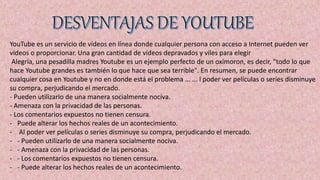YouTube es un servicio de vídeos en línea donde cualquier persona con acceso a Internet pueden ver
videos o proporcionar. Una gran cantidad de vídeos depravados y viles para elegir
Alegría, una pesadilla madres Youtube es un ejemplo perfecto de un oxímoron, es decir, "todo lo que
hace Youtube grandes es también lo que hace que sea terrible". En resumen, se puede encontrar
cualquier cosa en Youtube y no en donde está el problema ... ... l poder ver películas o series disminuye
su compra, perjudicando el mercado.
- Pueden utilizarlo de una manera socialmente nociva.
- Amenaza con la privacidad de las personas.
- Los comentarios expuestos no tienen censura.
- Puede alterar los hechos reales de un acontecimiento.
- Al poder ver películas o series disminuye su compra, perjudicando el mercado.
- - Pueden utilizarlo de una manera socialmente nociva.
- - Amenaza con la privacidad de las personas.
- - Los comentarios expuestos no tienen censura.
- - Puede alterar los hechos reales de un acontecimiento.
 