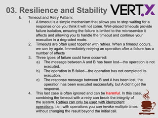 03. Resilience and Stability
b. Timeout and Retry Pattern:
1. A timeout is a simple mechanism that allows you to stop waiting for a
response once you think it will not come. Well-placed timeouts provide
failure isolation, ensuring the failure is limited to the microservice it
affects and allowing you to handle the timeout and continue your
execution in a degraded mode.
2. Timeouts are often used together with retries. When a timeout occurs,
we can try again. Immediately retrying an operation after a failure has a
number of effects
3. Three types of failure could have occurred:
a) The message between A and B has been lost—the operation is not
executed.
b) The operation in B failed—the operation has not completed its
execution.
c) The response message between B and A has been lost, the
operation has been executed successfully, but A didn’t get the
response.
4. This last case is often ignored and can be harmful. In this case,
combining the timeout with a retry can break the integrity of
the system. Retries can only be used with idempotent
operations, i.e., with operations you can invoke multiple times
without changing the result beyond the initial call.
 