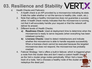 03. Resilience and Stability
d. Health Checks and Failovers:
1. A health check is an API provided by a microservice indicating its state.
It tells the caller whether or not the service is healthy (die, crash, etc.).
2. Note that calling a healthy microservice does not guarantee a success
either. A health check merely indicates that the microservice is running,
not that it will accurately handle your request or that the network will
deliver its answer.
3. Different levels of Health Checks:
a) Readiness Check: Used at deployment time to determine when the
microservice is ready to serve requests (when everything has been
initialized correctly).
b) Liveness Checks: Used to detect misbehaviors and indicate
whether the microservice is able to handle requests successfully.
When a liveness check cannot be executed because the targeted
microservice does not respond, the microservice has probably
crashed.
4. Failover Strategy: Vert.x offers a built-in failover, which is triggered when
a node from the cluster dies and don’t need a custom health check
as the Vert.x cluster pings nodes periodically. When Vert.x loses
track of a node, Vert.x chooses a healthy node of the cluster and
redeploys the dead part.
 