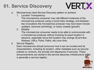 01. Service Discovery
a. Microservices need Service Discovery pattern to achieve:
1. Location Transparency
The microservice consumer may call different instances of the
microservice producer using a round-robin strategy, and between
two invocations the microservice producer may have been moved,
updated, removed (shrinking), or newly created (growth).
2. Mobility
The microservice consumer needs to be able to communicate with
a microservice producer without knowing its exact location in
advance, especially since this location may change (Event Bus
Address, URLs, Ports, Paths, etc) over time.
b. Service Registry
Each microservice should announce how it can be invoked and its
characteristics, including its location, other metadata such as security
policies or versions, the arrivals and departures of services. These
announcements are stored in the service discovery infrastructure which
is generally a service registry.
 