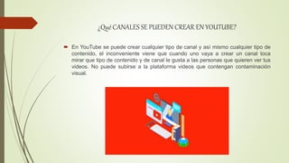 ¿Qué CANALES SE PUEDEN CREAR EN YOUTUBE?
 En YouTube se puede crear cualquier tipo de canal y así mismo cualquier tipo de
contenido, el inconveniente viene que cuando uno vaya a crear un canal toca
mirar que tipo de contenido y de canal le gusta a las personas que quieren ver tus
videos. No puede subirse a la plataforma videos que contengan contaminación
visual.
 
