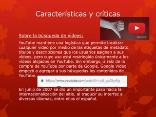 Características y críticas
Sobre la búsqueda de vídeos:
YouTube mantiene una logística que permite localizar
cualquier vídeo por medio de las etiquetas de metadato,
títulos y descripciones que los usuarios asignan a sus
vídeos, pero cuyo uso está restringido únicamente a los
vídeos alojados en YouTube. Sin embargo, a raíz de la
compra de YouTube por parte de Google, Google Video
empezó a agregar a sus búsquedas los contenidos de
YouTube.
En junio de 2007 se dio un importante paso hacia la
internacionalización del sitio, al traducir su interfaz a
diversos idiomas, entre ellos el español.
 