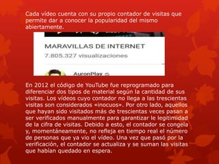 Cada vídeo cuenta con su propio contador de visitas que
permite dar a conocer la popularidad del mismo
abiertamente.
En 2012 el código de YouTube fue reprogramado para
diferenciar dos tipos de material según la cantidad de sus
visitas. Los vídeos cuyo contador no llega a las trescientas
visitas son considerados «inocuos». Por otro lado, aquellos
que hayan sido visitados más de trescientas veces pasan a
ser verificados manualmente para garantizar le legitimidad
de la cifra de visitas. Debido a esto, el contador se congela
y, momentáneamente, no refleja en tiempo real el número
de personas que ya vio el vídeo. Una vez que pasó por la
verificación, el contador se actualiza y se suman las visitas
que habían quedado en espera.
 