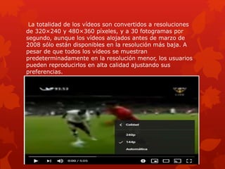 La totalidad de los vídeos son convertidos a resoluciones
de 320×240 y 480×360 píxeles, y a 30 fotogramas por
segundo, aunque los vídeos alojados antes de marzo de
2008 sólo están disponibles en la resolución más baja. A
pesar de que todos los vídeos se muestran
predeterminadamente en la resolución menor, los usuarios
pueden reproducirlos en alta calidad ajustando sus
preferencias.
 