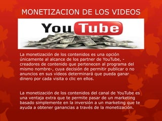 MONETIZACION DE LOS VIDEOS
La monetización de los contenidos es una opción
únicamente al alcance de los partner de YouTube, -
creadores de contenido que pertenecen al programa del
mismo nombre-, cuya decisión de permitir publicar o no
anuncios en sus vídeos determinará que pueda ganar
dinero por cada visita o clic en ellos.
La monetización de los contenidos del canal de YouTube es
una ventaja extra que te permite pasar de un marketing
basado simplemente en la inversión a un marketing que te
ayuda a obtener ganancias a través de la monetización.
 