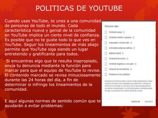 POLITICAS DE YOUTUBE
Cuando usas YouTube, te unes a una comunidad
de personas de todo el mundo. Cada
característica nueva y genial de la comunidad
en YouTube implica un cierto nivel de confianza.
Es posible que no te guste todo lo que ves en
YouTube. Seguir los lineamientos de más abajo
permite que YouTube siga siendo un lugar
entretenido y gratificante para todos.
Si encuentras algo que te resulta inapropiado,
envía tu denuncia mediante la función para
marcar para que el equipo de YouTube lo revise.
El contenido marcado se revisa minuciosamente
durante las 24 horas del día, a fin de
determinar si infringe los lineamientos de la
comunidad.
E aquí algunas normas de sentido común que te
ayudarán a evitar problemas:
 