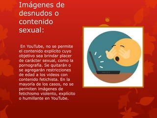 Imágenes de
desnudos o
contenido
sexual:
En YouTube, no se permite
el contenido explícito cuyo
objetivo sea brindar placer
de carácter sexual, como la
pornografía. Se quitarán o
se agregarán restricciones
de edad a los videos con
contenido fetichista. En la
mayoría de los casos, no se
permiten imágenes de
fetichismo violento, explícito
o humillante en YouTube.
 