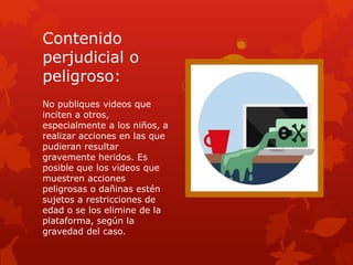 Contenido
perjudicial o
peligroso:
No publiques videos que
inciten a otros,
especialmente a los niños, a
realizar acciones en las que
pudieran resultar
gravemente heridos. Es
posible que los videos que
muestren acciones
peligrosas o dañinas estén
sujetos a restricciones de
edad o se los elimine de la
plataforma, según la
gravedad del caso.
 