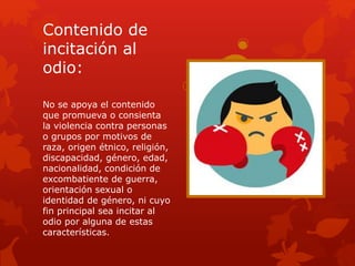 Contenido de
incitación al
odio:
No se apoya el contenido
que promueva o consienta
la violencia contra personas
o grupos por motivos de
raza, origen étnico, religión,
discapacidad, género, edad,
nacionalidad, condición de
excombatiente de guerra,
orientación sexual o
identidad de género, ni cuyo
fin principal sea incitar al
odio por alguna de estas
características.
 