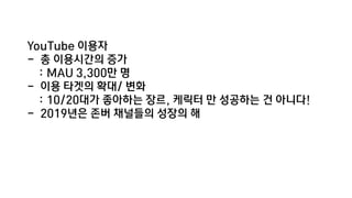 YouTube 이용자
- 총 이용시간의 증가
: MAU 3,300만 명
- 이용 타겟의 확대/ 변화
: 10/20대가 좋아하는 장르, 케릭터 만 성공하는 건 아니다!
- 2019년은 존버 채널들의 성장의 해
 
