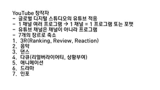 YouTube 창작자
- 글로벌 디지털 스튜디오의 유튜브 적응
- 1 채널 여러 프로그램  1 채널 = 1 프로그램 또는 포맷
- 유튜브 채널은 채널이 아니라 프로그램
- 7개의 장르로 축소
1. 3R(Ranking, Review, Reaction)
2. 음악
3. 댄스
4. 다큐(리얼버라이어티, 상황부여)
5. 애니메이션
6. 드라마
7. 인포
 