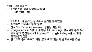 YouTube 광고주
- Adsense 집행 광고주의 확대
- CPM단가의 상승
- YT MAU의 증가는 광고주의 증가를 불러왔음
- 조회수와 CRM이 동반 성장
- 한국 YouTube Adsense가 정점을 찍은 해
- Google Ads 시스템의 타겟팅(Ad Serving) 정교화를 통해 유
튜브 광고 영상들의 VTR(View Through Rate, 노출수 대비
조회수)가 급증
- 광고주의 증가 속도가 재원(유튜브 매체들)의 증가속도를 추월
 
