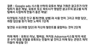 결론 : Google ads 시스템 산하의 유튜브 채널 기획은 광고주가 타겟
팅하기 좋은 채널, 유튜브 또는 파트너가 영업한 광고주의 광고를 타게
팅해서 싵Ӳ하게 만들기 좋은 채널!
타겟팅의 기준은 인구 통계(연령,성별)과 사용 언어 그리고 취향 집단_
취향 집단을 찾기 위한 노력이 1단계
발견된 수요(취향 집단)과 자신의 텔런트를 융합하는 것이 2단계
미래 예측 : 유튜브 러닝, 멤버쉽, 머치등 Adsense시스템 밖의 새로
운 수익 창출 모델을 유튜브는 만들어 낼 것이고 이에 맞는 콘텐츠 제작
자들이 육성될 것!
 