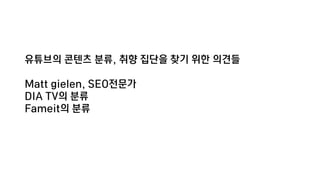 유튜브의 콘텐츠 분류, 취향 집단을 찾기 위한 의견들
Matt gielen, SEO전문가
DIA TV의 분류
Fameit의 분류
 