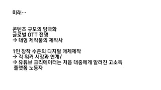 미래…
콘텐츠 규모의 양극화
글로벌 OTT 전쟁
 대형 제작물의 제작사
1인 창작 수준의 디지털 매체제작
 긱 워커 시장과 연계/
 유튜브 크리에이터는 처음 대중에게 알려진 고소득
플랫폼 노동자
 