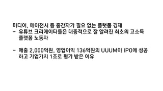 미디어, 에이전시 등 중간자가 필요 없는 플랫폼 경재
- 유튜브 크리에이터들은 대중적으로 잘 알려진 최초의 고소득
플랫폼 노동자
- 매출 2,000억원, 영업이익 136억원의 UUUM이 IPO에 성공
하고 기업가치 1조로 평가 받은 이유
 