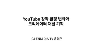 YouTube 창작 환경 변화와
크리에이터 채널 기획
CJ ENM DIA TV 윤영근
 