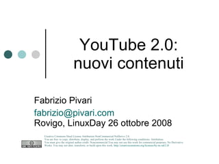 YouTube 2.0: nuovi contenuti Fabrizio Pivari [email_address] Rovigo, LinuxDay 26 ottobre 2008 Creative Commons Deed License Attribution-NonCommercial-NoDerivs 2.0.  You are free: to copy, distribute, display, and perform the work Under the following conditions: Attribution. You must give the original author credit. Noncommercial.You may not use this work for commercial purposes. No Derivative Works. You may not alter, transform, or build upon this work.  http://creativecommons.org/licenses/by-nc-nd/2.0/   