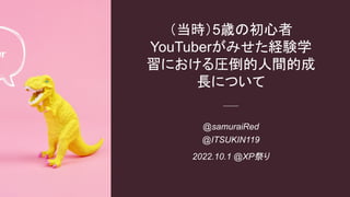 @samuraiRed
@ITSUKIN119
2022.10.1 @XP祭り
（当時）5歳の初心者
YouTuberがみせた経験学
習における圧倒的人間的成
長について
 