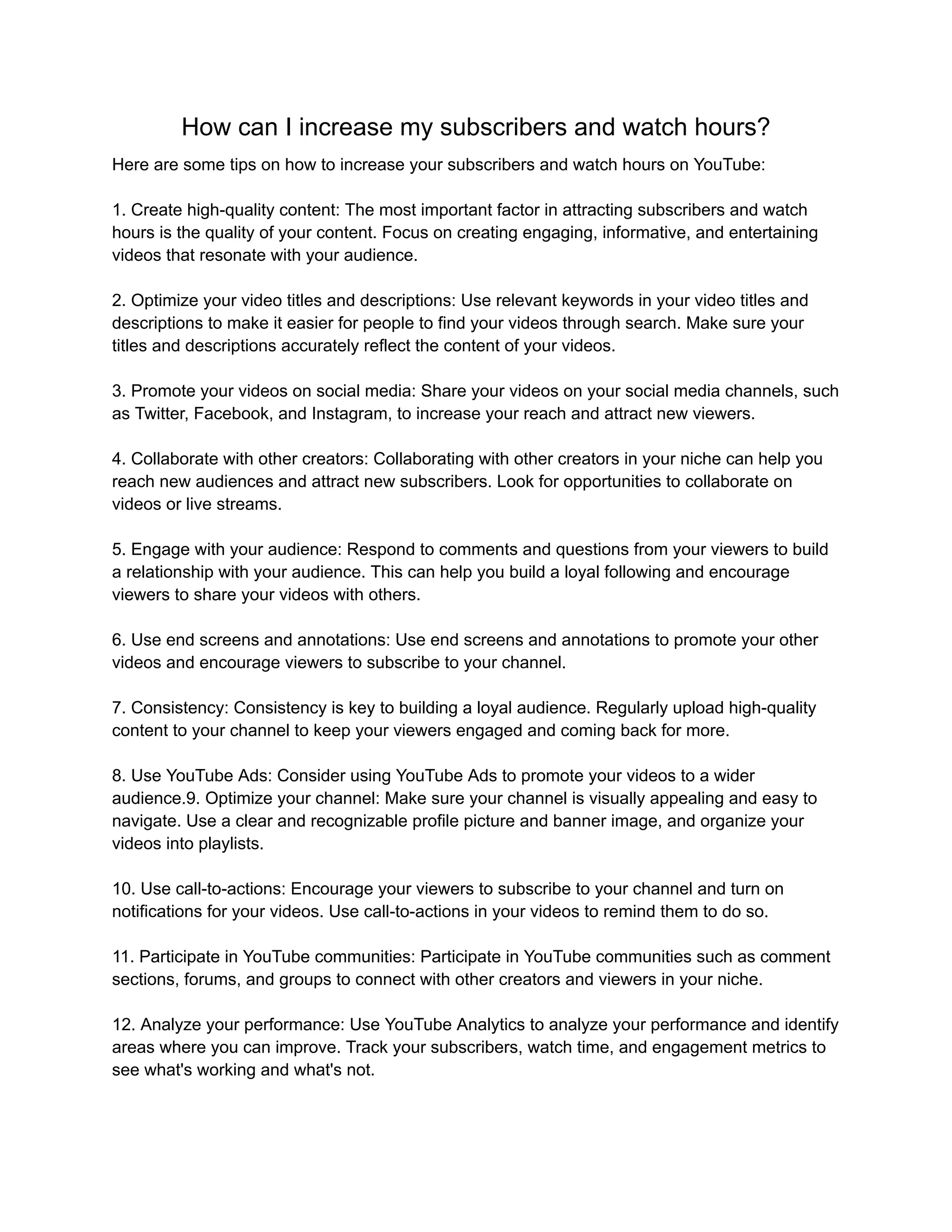 How can I increase my subscribers and watch hours?
Here are some tips on how to increase your subscribers and watch hours on YouTube:
1. Create high-quality content: The most important factor in attracting subscribers and watch
hours is the quality of your content. Focus on creating engaging, informative, and entertaining
videos that resonate with your audience.
2. Optimize your video titles and descriptions: Use relevant keywords in your video titles and
descriptions to make it easier for people to find your videos through search. Make sure your
titles and descriptions accurately reflect the content of your videos.
3. Promote your videos on social media: Share your videos on your social media channels, such
as Twitter, Facebook, and Instagram, to increase your reach and attract new viewers.
4. Collaborate with other creators: Collaborating with other creators in your niche can help you
reach new audiences and attract new subscribers. Look for opportunities to collaborate on
videos or live streams.
5. Engage with your audience: Respond to comments and questions from your viewers to build
a relationship with your audience. This can help you build a loyal following and encourage
viewers to share your videos with others.
6. Use end screens and annotations: Use end screens and annotations to promote your other
videos and encourage viewers to subscribe to your channel.
7. Consistency: Consistency is key to building a loyal audience. Regularly upload high-quality
content to your channel to keep your viewers engaged and coming back for more.
8. Use YouTube Ads: Consider using YouTube Ads to promote your videos to a wider
audience.9. Optimize your channel: Make sure your channel is visually appealing and easy to
navigate. Use a clear and recognizable profile picture and banner image, and organize your
videos into playlists.
10. Use call-to-actions: Encourage your viewers to subscribe to your channel and turn on
notifications for your videos. Use call-to-actions in your videos to remind them to do so.
11. Participate in YouTube communities: Participate in YouTube communities such as comment
sections, forums, and groups to connect with other creators and viewers in your niche.
12. Analyze your performance: Use YouTube Analytics to analyze your performance and identify
areas where you can improve. Track your subscribers, watch time, and engagement metrics to
see what's working and what's not.
 
