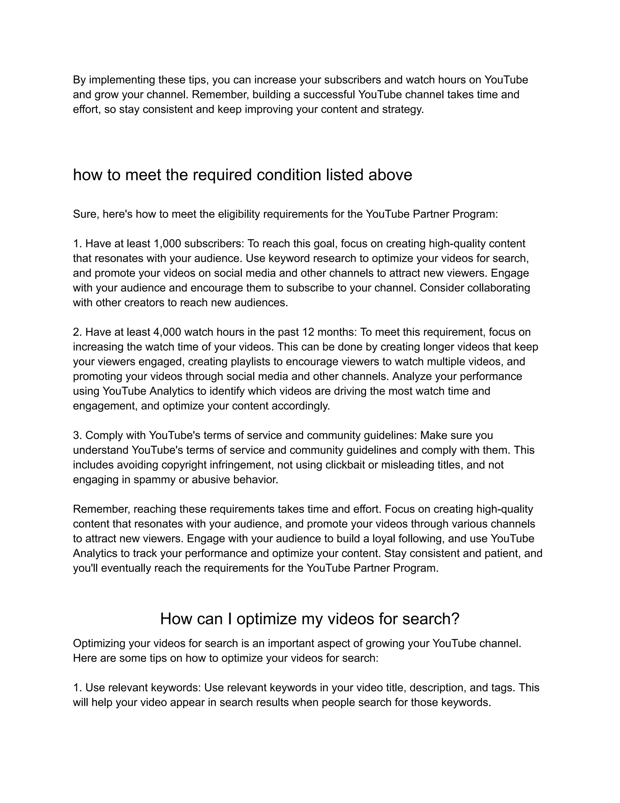 By implementing these tips, you can increase your subscribers and watch hours on YouTube
and grow your channel. Remember, building a successful YouTube channel takes time and
effort, so stay consistent and keep improving your content and strategy.
how to meet the required condition listed above
Sure, here's how to meet the eligibility requirements for the YouTube Partner Program:
1. Have at least 1,000 subscribers: To reach this goal, focus on creating high-quality content
that resonates with your audience. Use keyword research to optimize your videos for search,
and promote your videos on social media and other channels to attract new viewers. Engage
with your audience and encourage them to subscribe to your channel. Consider collaborating
with other creators to reach new audiences.
2. Have at least 4,000 watch hours in the past 12 months: To meet this requirement, focus on
increasing the watch time of your videos. This can be done by creating longer videos that keep
your viewers engaged, creating playlists to encourage viewers to watch multiple videos, and
promoting your videos through social media and other channels. Analyze your performance
using YouTube Analytics to identify which videos are driving the most watch time and
engagement, and optimize your content accordingly.
3. Comply with YouTube's terms of service and community guidelines: Make sure you
understand YouTube's terms of service and community guidelines and comply with them. This
includes avoiding copyright infringement, not using clickbait or misleading titles, and not
engaging in spammy or abusive behavior.
Remember, reaching these requirements takes time and effort. Focus on creating high-quality
content that resonates with your audience, and promote your videos through various channels
to attract new viewers. Engage with your audience to build a loyal following, and use YouTube
Analytics to track your performance and optimize your content. Stay consistent and patient, and
you'll eventually reach the requirements for the YouTube Partner Program.
How can I optimize my videos for search?
Optimizing your videos for search is an important aspect of growing your YouTube channel.
Here are some tips on how to optimize your videos for search:
1. Use relevant keywords: Use relevant keywords in your video title, description, and tags. This
will help your video appear in search results when people search for those keywords.
 
