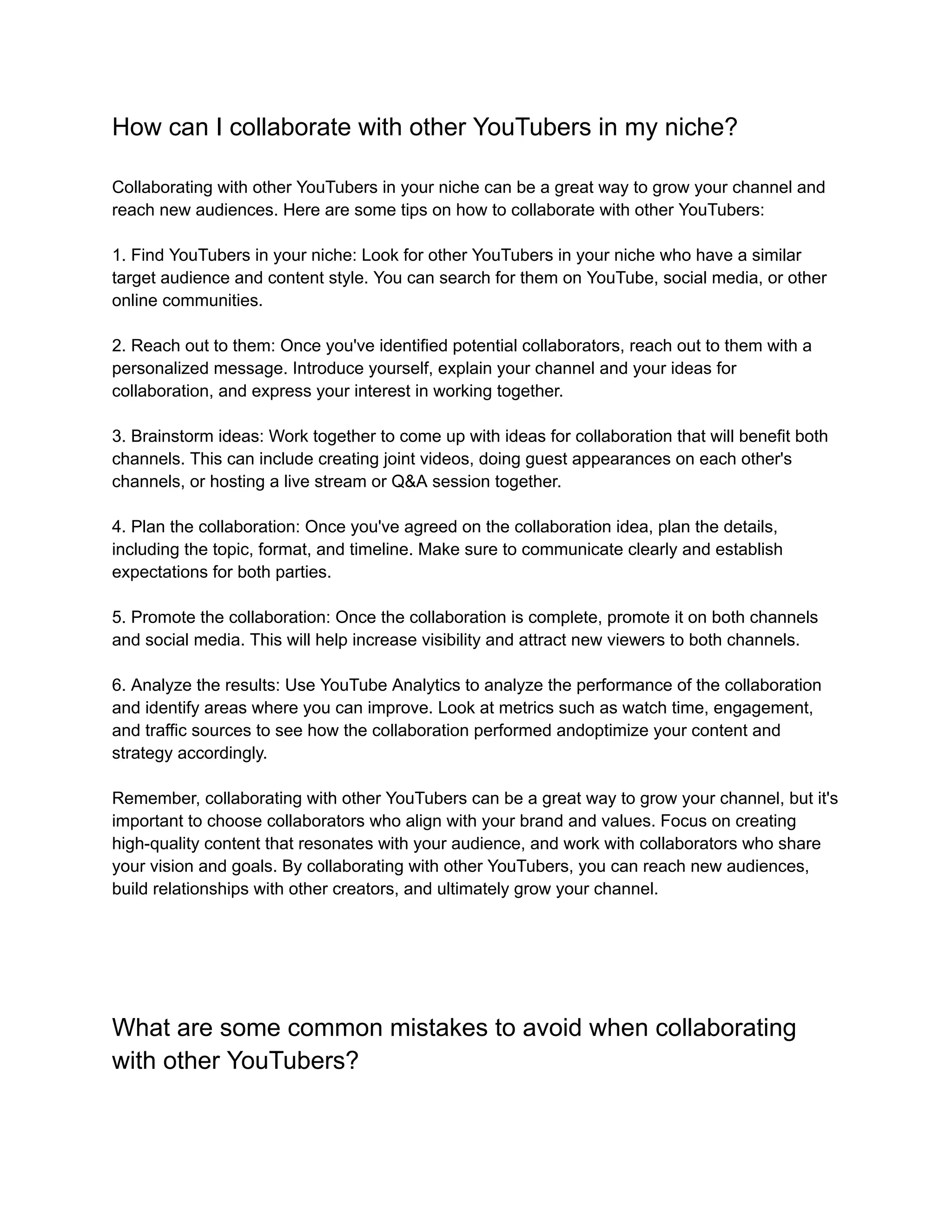 How can I collaborate with other YouTubers in my niche?
Collaborating with other YouTubers in your niche can be a great way to grow your channel and
reach new audiences. Here are some tips on how to collaborate with other YouTubers:
1. Find YouTubers in your niche: Look for other YouTubers in your niche who have a similar
target audience and content style. You can search for them on YouTube, social media, or other
online communities.
2. Reach out to them: Once you've identified potential collaborators, reach out to them with a
personalized message. Introduce yourself, explain your channel and your ideas for
collaboration, and express your interest in working together.
3. Brainstorm ideas: Work together to come up with ideas for collaboration that will benefit both
channels. This can include creating joint videos, doing guest appearances on each other's
channels, or hosting a live stream or Q&A session together.
4. Plan the collaboration: Once you've agreed on the collaboration idea, plan the details,
including the topic, format, and timeline. Make sure to communicate clearly and establish
expectations for both parties.
5. Promote the collaboration: Once the collaboration is complete, promote it on both channels
and social media. This will help increase visibility and attract new viewers to both channels.
6. Analyze the results: Use YouTube Analytics to analyze the performance of the collaboration
and identify areas where you can improve. Look at metrics such as watch time, engagement,
and traffic sources to see how the collaboration performed andoptimize your content and
strategy accordingly.
Remember, collaborating with other YouTubers can be a great way to grow your channel, but it's
important to choose collaborators who align with your brand and values. Focus on creating
high-quality content that resonates with your audience, and work with collaborators who share
your vision and goals. By collaborating with other YouTubers, you can reach new audiences,
build relationships with other creators, and ultimately grow your channel.
What are some common mistakes to avoid when collaborating
with other YouTubers?
 