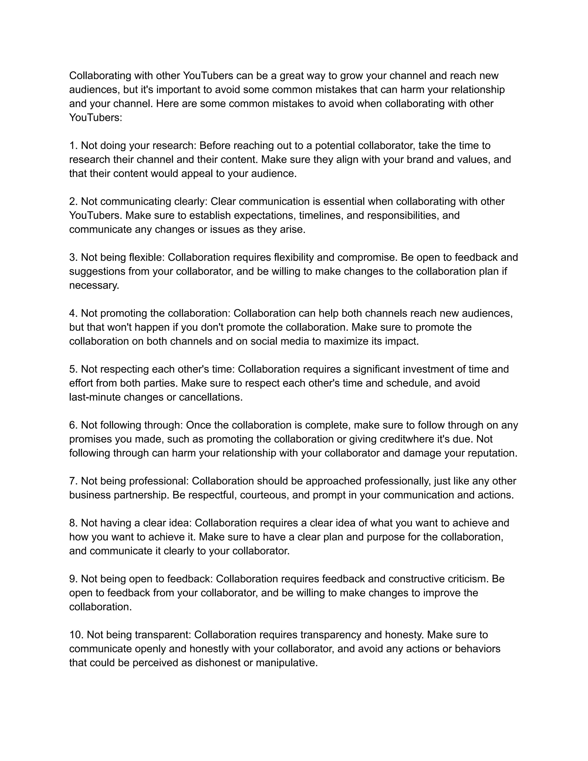 Collaborating with other YouTubers can be a great way to grow your channel and reach new
audiences, but it's important to avoid some common mistakes that can harm your relationship
and your channel. Here are some common mistakes to avoid when collaborating with other
YouTubers:
1. Not doing your research: Before reaching out to a potential collaborator, take the time to
research their channel and their content. Make sure they align with your brand and values, and
that their content would appeal to your audience.
2. Not communicating clearly: Clear communication is essential when collaborating with other
YouTubers. Make sure to establish expectations, timelines, and responsibilities, and
communicate any changes or issues as they arise.
3. Not being flexible: Collaboration requires flexibility and compromise. Be open to feedback and
suggestions from your collaborator, and be willing to make changes to the collaboration plan if
necessary.
4. Not promoting the collaboration: Collaboration can help both channels reach new audiences,
but that won't happen if you don't promote the collaboration. Make sure to promote the
collaboration on both channels and on social media to maximize its impact.
5. Not respecting each other's time: Collaboration requires a significant investment of time and
effort from both parties. Make sure to respect each other's time and schedule, and avoid
last-minute changes or cancellations.
6. Not following through: Once the collaboration is complete, make sure to follow through on any
promises you made, such as promoting the collaboration or giving creditwhere it's due. Not
following through can harm your relationship with your collaborator and damage your reputation.
7. Not being professional: Collaboration should be approached professionally, just like any other
business partnership. Be respectful, courteous, and prompt in your communication and actions.
8. Not having a clear idea: Collaboration requires a clear idea of what you want to achieve and
how you want to achieve it. Make sure to have a clear plan and purpose for the collaboration,
and communicate it clearly to your collaborator.
9. Not being open to feedback: Collaboration requires feedback and constructive criticism. Be
open to feedback from your collaborator, and be willing to make changes to improve the
collaboration.
10. Not being transparent: Collaboration requires transparency and honesty. Make sure to
communicate openly and honestly with your collaborator, and avoid any actions or behaviors
that could be perceived as dishonest or manipulative.
 