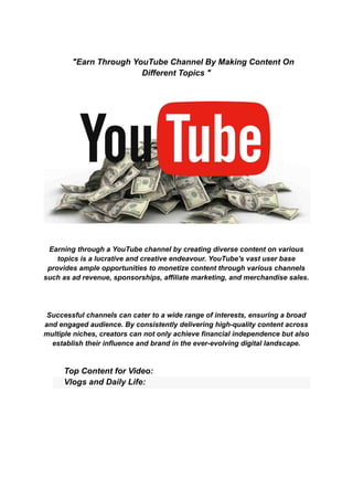"Earn Through YouTube Channel By Making Content On
Different Topics "
Earning through a YouTube channel by creating diverse content on various
topics is a lucrative and creative endeavour. YouTube's vast user base
provides ample opportunities to monetize content through various channels
such as ad revenue, sponsorships, affiliate marketing, and merchandise sales.
Successful channels can cater to a wide range of interests, ensuring a broad
and engaged audience. By consistently delivering high-quality content across
multiple niches, creators can not only achieve financial independence but also
establish their influence and brand in the ever-evolving digital landscape.
​ Top Content for Video:
​ Vlogs and Daily Life:
 