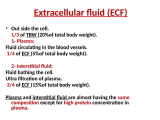 Extracellular fluid (ECF)
• Out side the cell.
1/3 of TBW (20%of total body weight).
1- Plasma:
Fluid circulating in the blood vessels.
1/4 of ECF (5%of total body weight).
2- Interstitial fluid:
Fluid bathing the cell.
Ultra filtration of plasma.
3/4 of ECF (15%of total body weight).
Plasma and interstitial fluid are almost having the same
composition except for high protein concentration in
plasma.
 