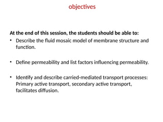 objectives
At the end of this session, the students should be able to:
• Describe the fluid mosaic model of membrane structure and
function.
• Define permeability and list factors influencing permeability.
• Identify and describe carried-mediated transport processes:
Primary active transport, secondary active transport,
facilitates diffusion.
 