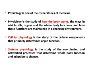 • Physiology is one of the cornerstones of medicine.
• Physiology is the study of how the body works, the ways in
which cells, organs and the whole body functions, and how
these functions are maintained in a changing environment.
• Cellular physiology is the study of the cellular components
that primarily determines organ function.
• Systems physiology is the study of the coordinated and
networked processes that determine whole body function
and adaption to change.
 
