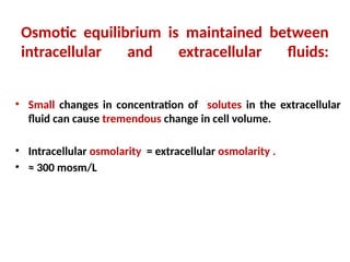 Osmotic equilibrium is maintained between
intracellular and extracellular fluids:
• Small changes in concentration of solutes in the extracellular
fluid can cause tremendous change in cell volume.
• Intracellular osmolarity = extracellular osmolarity .
• ≈ 300 mosm/L
 
