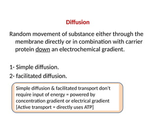 Diffusion
Random movement of substance either through the
membrane directly or in combination with carrier
protein down an electrochemical gradient.
1- Simple diffusion.
2- facilitated diffusion.
Simple diffusion & facilitated transport don’t
require input of energy = powered by
concentration gradient or electrical gradient
[Active transport = directly uses ATP]
 