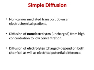 Simple Diffusion
• Non-carrier mediated transport down an
electrochemical gradient.
• Diffusion of nonelectrolytes (uncharged) from high
concentration to low concentration.
• Diffusion of electrolytes (charged) depend on both
chemical as will as electrical potential difference.
 