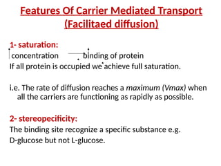 Features Of Carrier Mediated Transport
(Facilitaed diffusion)
1- saturation:
concentration binding of protein
If all protein is occupied we achieve full saturation.
i.e. The rate of diffusion reaches a maximum (Vmax) when
all the carriers are functioning as rapidly as possible.
2- stereopecificity:
The binding site recognize a specific substance e.g.
D-glucose but not L-glucose.
 