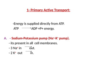 1- Primary Active Transport:
-Energy is supplied directly from ATP.
ATP ADP +P+ energy.
A. - Sodium-Potassium pump (Na+
-K+
pump).
- its present in all cell membranes.
- 3 Na+
in out.
- 2 K+
out in.
 