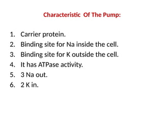 Characteristic Of The Pump:
1. Carrier protein.
2. Binding site for Na inside the cell.
3. Binding site for K outside the cell.
4. It has ATPase activity.
5. 3 Na out.
6. 2 K in.
 