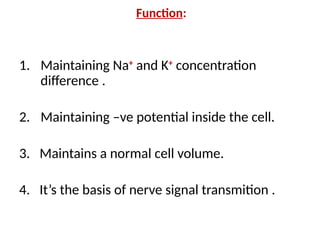 Function:
1. Maintaining Na+
and K+
concentration
difference .
2. Maintaining –ve potential inside the cell.
3. Maintains a normal cell volume.
4. It’s the basis of nerve signal transmition .
 