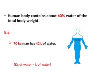 • Human body contains about 60% water of the
total body weight.
E.g.
 70 kg man has 42 L of water.
(Kg of water = L of water)
 