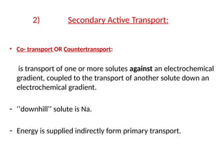 2) Secondary Active Transport:
• Co- transport OR Countertransport:
is transport of one or more solutes against an electrochemical
gradient, coupled to the transport of another solute down an
electrochemical gradient.
- ‘’downhill’’ solute is Na.
- Energy is supplied indirectly form primary transport.
 