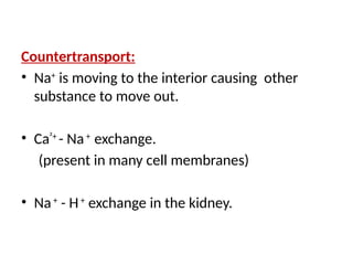 Countertransport:
• Na+
is moving to the interior causing other
substance to move out.
• Ca²+
- Na+
exchange.
(present in many cell membranes)
• Na+
- H+
exchange in the kidney.
 