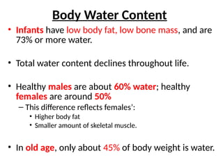 Body Water Content
• Infants have low body fat, low bone mass, and are
73% or more water.
• Total water content declines throughout life.
• Healthy males are about 60% water; healthy
females are around 50%
– This difference reflects females’:
• Higher body fat
• Smaller amount of skeletal muscle.
• In old age, only about 45% of body weight is water.
 